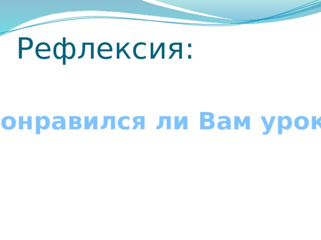 Рефлексия: Понравился ли Вам урок? 