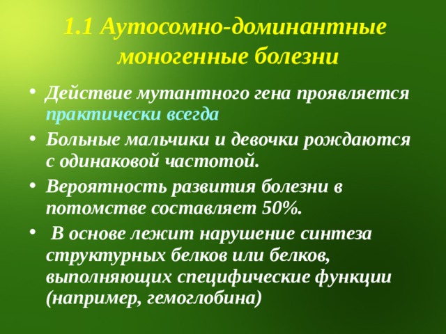 1.1 Аутосомно-доминантные моногенные болезни Действие мутантного гена проявляется практически всегда Больные мальчики и девочки рождаются с одинаковой частотой. Вероятность развития болезни в потомстве составляет 50%.  В основе лежит нарушение синтеза структурных белков или белков, выполняющих специфические функции (например, гемоглобина)  