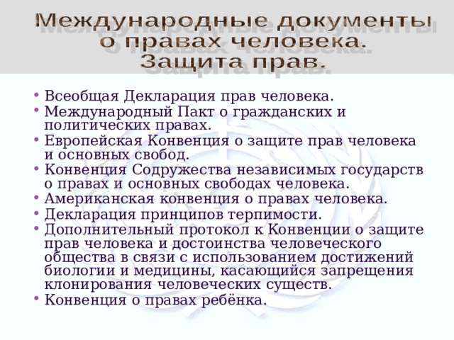 Всеобщая Декларация прав человека. Международный Пакт о гражданских и политических правах. Европейская Конвенция о защите прав человека и основных свобод. Конвенция Содружества независимых государств о правах и основных свободах человека. Американская конвенция о правах человека. Декларация принципов терпимости. Дополнительный протокол к Конвенции о защите прав человека и достоинства человеческого общества в связи с использованием достижений биологии и медицины, касающийся запрещения клонирования человеческих существ. Конвенция о правах ребёнка. 