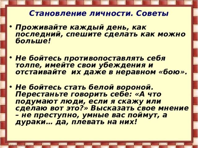 Становление личности. Советы Проживайте каждый день, как последний, спешите сделать как можно больше!   Не бойтесь противопоставлять себя толпе, имейте свои убеждения и отстаивайте их даже в неравном «бою».   Не бойтесь стать белой вороной. Перестаньте говорить себе: «А что подумают люди, если я скажу или сделаю вот это?» Высказать свое мнение – не преступно, умные вас поймут, а дураки… да, плевать на них!    