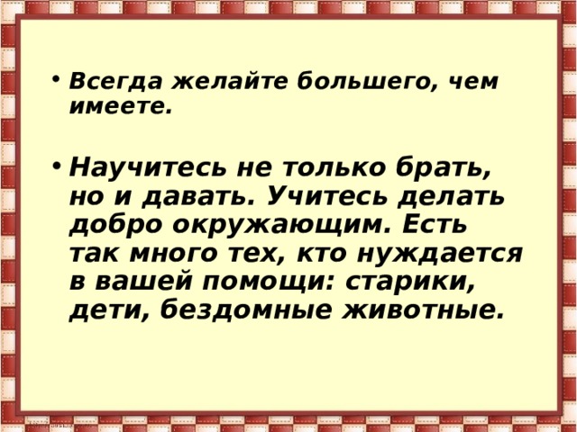 Всегда желайте большего, чем имеете.   Научитесь не только брать, но и давать. Учитесь делать добро окружающим. Есть так много тех, кто нуждается в вашей помощи: старики, дети, бездомные животные.    