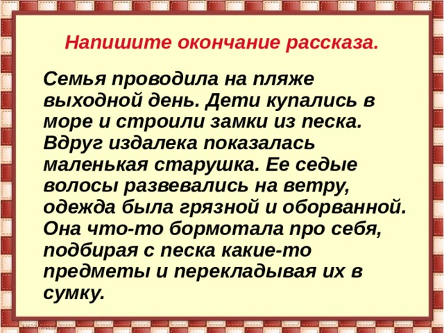  Напишите окончание рассказа.    Семья проводила на пляже выходной день. Дети купались в море и строили замки из песка. Вдруг издалека показалась маленькая старушка. Ее седые волосы развевались на ветру, одежда была грязной и оборванной. Она что-то бормотала про себя, подбирая с песка какие-то предметы и перекладывая их в сумку.  