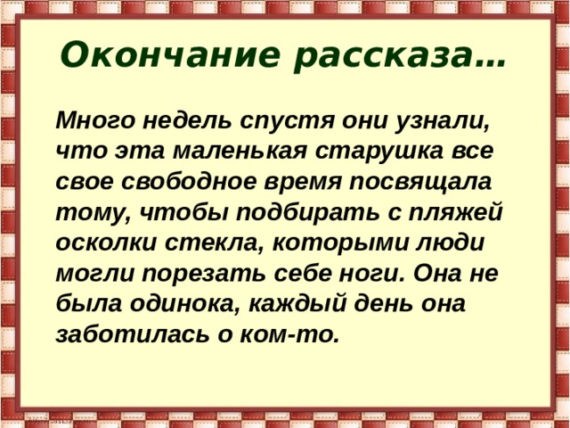 Окончание рассказа…  Много недель спустя они узнали, что эта маленькая старушка все свое свободное время посвящала тому, чтобы подбирать с пляжей осколки стекла, которыми люди могли порезать себе ноги. Она не была одинока, каждый день она заботилась о ком-то.  
