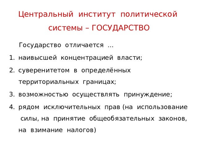 Центральный институт политической системы – ГОСУДАРСТВО  Государство отличается … наивысшей концентрацией власти; суверенитетом в определённых территориальных границах; возможностью осуществлять принуждение; рядом исключительных прав (на использование силы, на принятие общеобязательных законов, на взимание налогов) 
