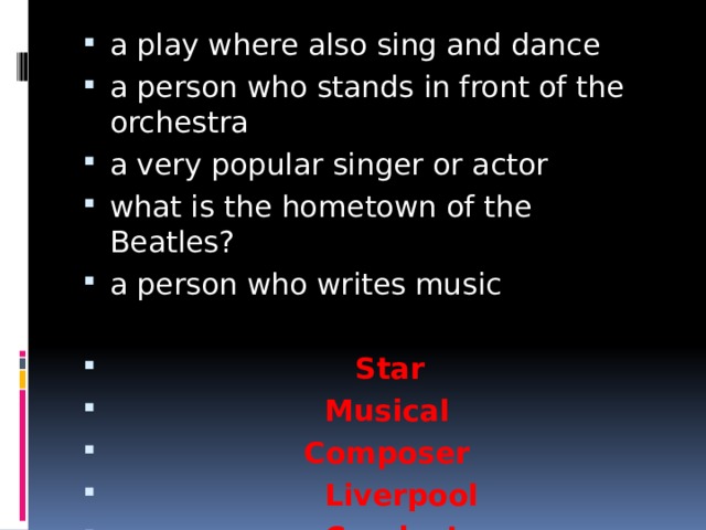 a play where also sing and dance a person who stands in front of the orchestra a very popular singer or actor what is the hometown of the Beatles? a person who writes music   Star  Musical  Composer  Liverpool  Conductor 