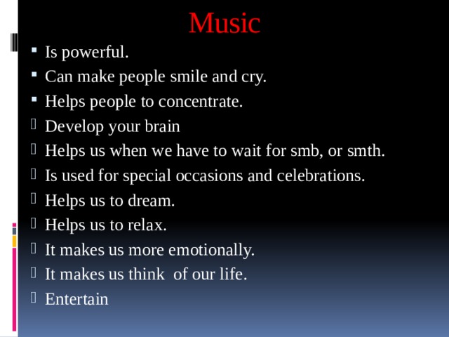 Music Is powerful. Can make people smile and cry. Helps people to concentrate. Develop your brain Helps us when we have to wait for smb, or smth. Is used for special occasions and celebrations. Helps us to dream. Helps us to relax. It makes us more emotionally. It makes us think of our life. Entertain 