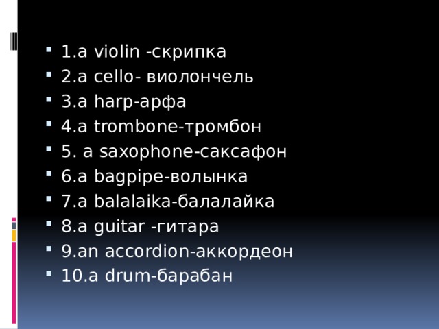 1.a violin -скрипка 2.a cello- виолончель 3.a harp-арфа 4.a trombone-тромбон 5. a saxophone-саксафон 6.a bagpipe-волынка  7.a balalaika-балалайка 8.a guitar -гитара 9.an accordion-аккордеон 10.a drum-барабан 