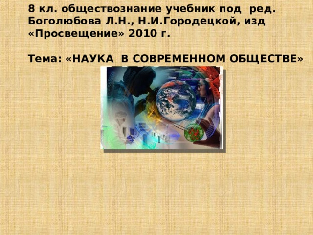 8 кл. обществознание учебник под ред. Боголюбова Л.Н., Н.И.Городецкой, изд «Просвещение» 2010 г.   Тема: «НАУКА В СОВРЕМЕННОМ ОБЩЕСТВЕ»            