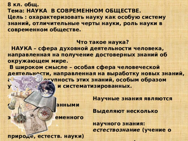 8 кл. общ.  Тема: НАУКА В СОВРЕМЕННОМ ОБЩЕСТВЕ.  Цель : охарактеризовать науку как особую систему знаний, отличительные черты науки, роль науки в современном обществе.   Что такое наука?  НАУКА – сфера духовной деятельности человека, направленная на получение достоверных знаний об окружающем мире.  В широком смысле – особая сфера человеческой деятельности, направленная на выработку новых знаний, а также совокупность этих знаний, особым образом упорядоченных и систематизированных.   Научные знания являются систематизированными  Выделяют несколько элементов современного  научного знания:   естествознание (учение о природе, естеств. науки)   технознание ( технические науки)  обществознание (общественные науки)  человековедение (гуманитарные науки)  Но в рамках одной науки происходит дробление,  например: в медицине более 300 дисциплин 