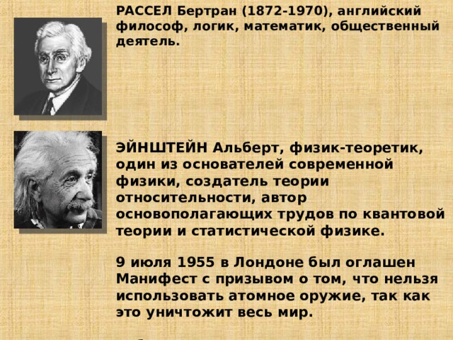 РАССЕЛ Бертран (1872-1970), английский философ, логик, математик, общественный деятель.        ЭЙНШТЕЙН Альберт, физик-теоретик, один из основателей современной физики, создатель теории относительности, автор основополагающих трудов по квантовой теории и статистической физике.   9 июля 1955 в Лондоне был оглашен Манифест с призывом о том, что нельзя использовать атомное оружие, так как это уничтожит весь мир.   Работа с документом стр 71-72         