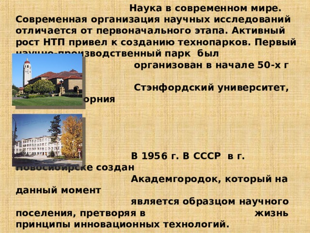  Наука в современном мире.  Современная организация научных исследований отличается от первоначального этапа. Активный рост НТП привел к созданию технопарков. Первый научно-производственный парк был  организован в начале 50-х г XX века  Стэнфордский университет, штат Калифорния      В 1956 г. В СССР в г. Новосибирске создан  Академгородок, который на данный момент  является образцом научного поселения, претворяя в жизнь принципы инновационных технологий.   В настоящее время в РФ в 25 регионах действует более 50 технопарков. В них размещено более 1000 инновационных предприятий .               