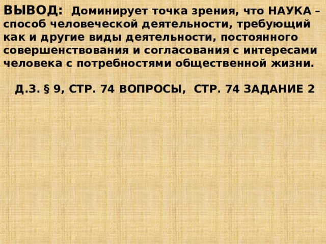 ВЫВОД: Доминирует точка зрения, что НАУКА – способ человеческой деятельности, требующий как и другие виды деятельности, постоянного совершенствования и согласования с интересами человека с потребностями общественной жизни.   Д.З. § 9, СТР. 74 ВОПРОСЫ, СТР. 74 ЗАДАНИЕ 2 