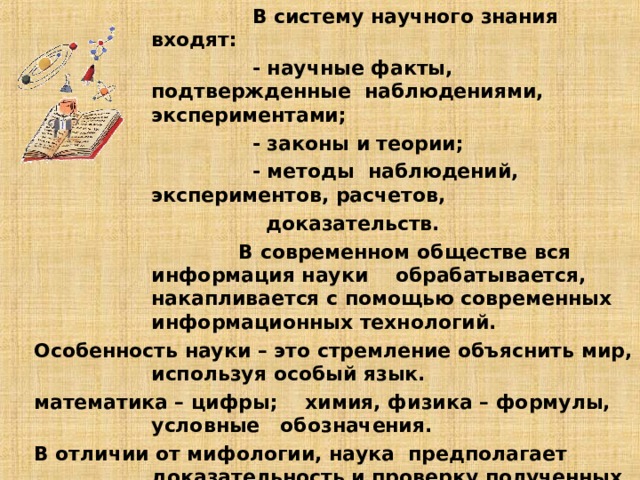  В систему научного знания входят:  - научные факты, подтвержденные наблюдениями, экспериментами;  - законы и теории;  - методы наблюдений, экспериментов, расчетов,  доказательств.  В современном обществе вся информация науки обрабатывается, накапливается с помощью современных информационных технологий.  Особенность науки – это стремление объяснить мир, используя особый язык.  математика – цифры; химия, физика – формулы, условные обозначения.  В отличии от мифологии, наука предполагает доказательность и проверку полученных результатов .  