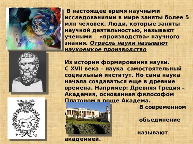   В настоящее время научными исследованиями в мире заняты более 5 млн человек. Люди, которые заняты научной деятельностью, называют учеными «производства» научного знания. Отрасль науки называют наукоемкое производство   Из истории формирования науки.  С XVII века – наука самостоятельный социальный институт. Но сама наука начала создаваться еще в древние времена. Например: Древняя Греция – Академия, основанная философом Платоном в роще Академа.  В современном обществе  объединение ученых  называют академией.       Афинская академия     