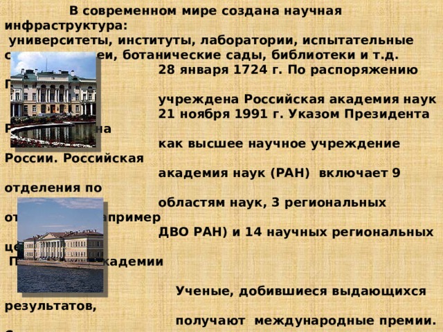  В современном мире создана научная инфраструктура:  университеты, институты, лаборатории, испытательные станции, музеи, ботанические сады, библиотеки и т.д.  28 января 1724 г. По распоряжению Петра I была  учреждена Российская академия наук  21 ноября 1991 г. Указом Президента РФ воссоздана  как высшее научное учреждение России. Российская  академия наук (РАН) включает 9 отделения по  областям наук, 3 региональных отделения (например  ДВО РАН) и 14 научных региональных центров.  Президиум академии  в Москве  Ученые, добившиеся выдающихся результатов,  получают международные премии. Самая  высокая- Нобелевская премия. НОБЕЛЕВСКИЕ ПРЕМИИ,  ежегодные международные премии, названные в  честь их учредителя, шведского инженера-химика,  изобретателя и промышленника Альфреда Бернхарда  Нобеля.    Академия Санкт-петербурга       