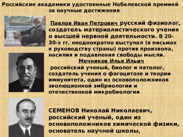 Российские академики удостоенные Нобелевской премией за научные достижения    Павлов Иван Петрович  русский физиолог, создатель материалистического учения о высшей нервной деятельности.  В 20-30-х гг. неоднократно выступал (в письмах к руководству страны) против произвола, насилия и подавления свободы мысли.   Мечников Илья Ильич   российский ученый, биолог и патолог, создатель учения о фагоцитозе и теории иммунитета, один из основоположников эволюционной эмбриологии и отечественной микробиологии    СЕМЕНОВ Николай Николаевич, российский ученый, один из основоположников химической физики, основатель научной школы,     