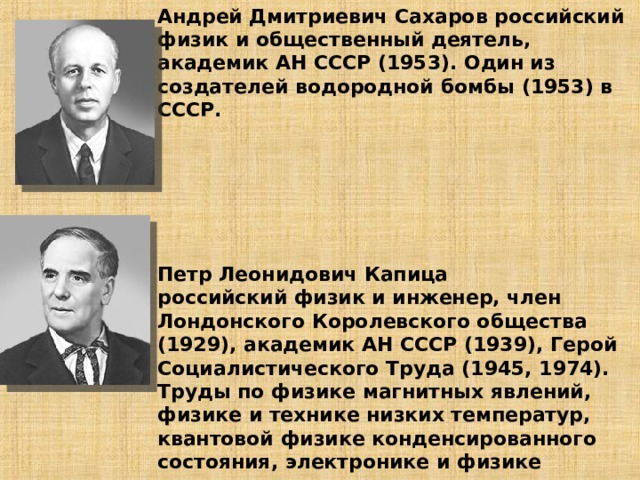Андрей Дмитриевич Сахаров российский физик и общественный деятель, академик АН СССР (1953). Один из создателей водородной бомбы (1953) в СССР.        Петр Леонидович Капица  российский физик и инженер, член Лондонского Королевского общества (1929), академик АН СССР (1939), Герой Социалистического Труда (1945, 1974). Труды по физике магнитных явлений, физике и технике низких температур, квантовой физике конденсированного состояния, электронике и физике плазмы.   
