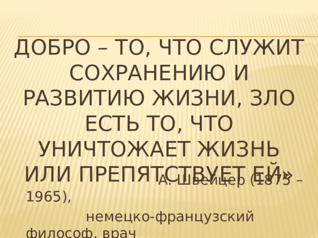 Добро – то, что служит сохранению и развитию жизни, зло есть то, что уничтожает жизнь или препятствует ей»  А. Швейцер (1875 – 1965),  немецко-французский философ, врач 