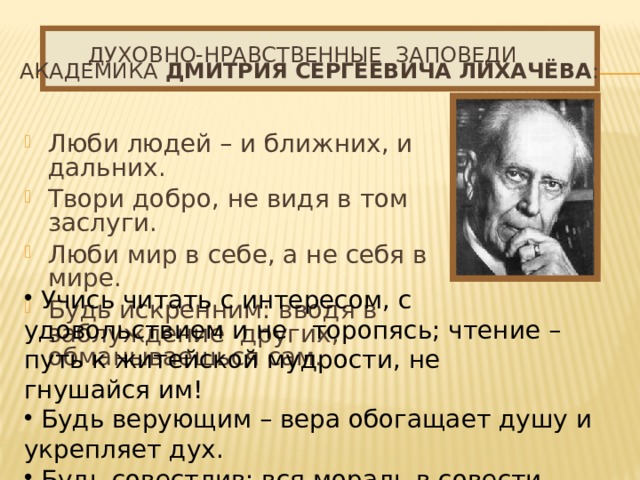 Духовно-нравственные заповеди академика Дмитрия Сергеевича Лихачёва : Люби людей – и ближних, и дальних. Твори добро, не видя в том заслуги. Люби мир в себе, а не себя в мире. Будь искренним: вводя в заблуждение  других, обманываешься сам.  Учись читать с интересом, с удовольствием и не  торопясь; чтение – путь к житейской мудрости, не  гнушайся им!  Будь верующим – вера обогащает душу и укрепляет дух.  Будь совестлив: вся мораль в совести.  Чти прошлое, твори настоящее, верь в будущее. 