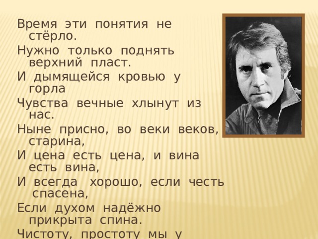 Время эти понятия не стёрло. Нужно только поднять верхний пласт. И дымящейся кровью у горла Чувства вечные хлынут из нас. Ныне присно, во веки веков, старина, И цена есть цена, и вина есть вина, И всегда хорошо, если честь спасена, Если духом надёжно прикрыта спина. Чистоту, простоту мы у древних берём, Саги, сказки из прошлого тащим Потому, что добро остаётся добром В прошлом, будущем и настоящем.  В. Высоцкий. «Баллада о времени»  Появление строк – автоматически после первого щелчка мыши (с задержкой для чтения строк).  