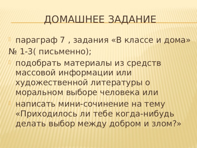 Домашнее задание параграф 7 , задания «В классе и дома» № 1-3( письменно); подобрать материалы из средств массовой информации или художественной литературы о моральном выборе человека или написать мини-сочинение на тему «Приходилось ли тебе когда-нибудь делать выбор между добром и злом?» 