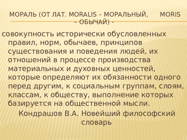 Мораль (от лат. moralis – моральный, moris – обычай) - совокупность исторически обусловленных правил, норм, обычаев, принципов существования и поведения людей, их отношений в процессе производства материальных и духовных ценностей, которые определяют их обязанности одного перед другим, к социальным группам, слоям, классам, к обществу, выполнение которых базируется на общественной мысли.  Кондрашов В.А. Новейший философский словарь 