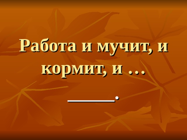 Работа и мучит, и кормит, и … _____.