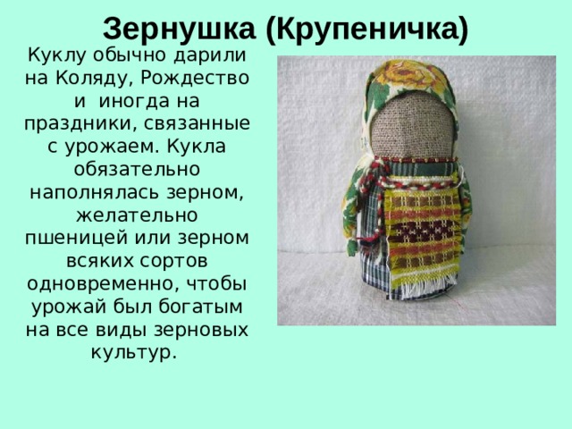 Зернушка (Крупеничка)   Куклу обычно дарили на Коляду, Рождество и иногда на праздники, связанные с урожаем. Кукла обязательно наполнялась зерном, желательно пшеницей или зерном всяких сортов одновременно, чтобы урожай был богатым на все виды зерновых культур.