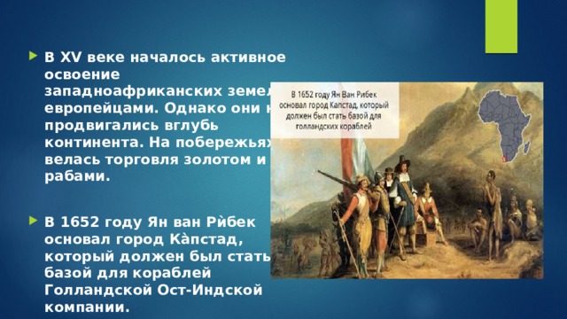 В XV веке началось активное освоение западноафриканских земель европейцами. Однако они не продвигались вглубь континента. На побережьях велась торговля золотом и рабами.  В 1652 году Ян ван Рѝбек основал город Ка̀пстад, который должен был стать базой для кораблей Голландской Ост-Индской компании. 