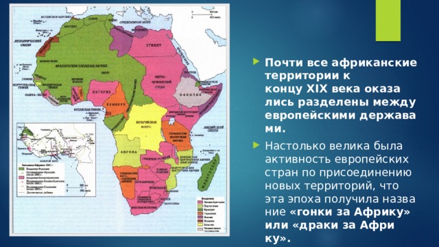 Почти все аф­ри­кан­ские тер­ри­то­рии к концу XIX века ока­за­лись раз­де­ле­ны между ев­ро­пей­ски­ми дер­жа­ва­ми.   На­столь­ко ве­ли­ка была ак­тив­ность ев­ро­пей­ских стран по при­со­еди­не­нию новых тер­ри­то­рий, что эта эпоха по­лу­чи­ла на­зва­ние  «гонки за Аф­ри­ку» или «драки за Аф­ри­ку».  