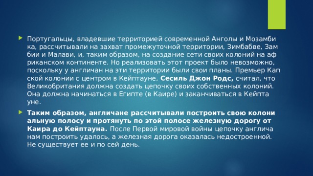 Пор­ту­галь­цы, вла­дев­шие тер­ри­то­ри­ей со­вре­мен­ной Ан­го­лы и Мо­зам­би­ка, рас­счи­ты­ва­ли на за­хват про­ме­жу­точ­ной тер­ри­то­рии, Зим­баб­ве, Зам­бии и Ма­ла­ви, и, таким об­ра­зом, на со­зда­ние сети своих ко­ло­ний на аф­ри­кан­ском кон­ти­нен­те. Но ре­а­ли­зо­вать этот про­ект было невоз­мож­но, по­сколь­ку у ан­гли­чан на эти тер­ри­то­рии были свои планы. Пре­мьер Кап­ской ко­ло­нии с цен­тром в Кейп­та­уне,  Се­силь Джон Родс,  счи­тал, что Ве­ли­ко­бри­та­ния долж­на со­здать це­поч­ку своих соб­ствен­ных ко­ло­ний. Она долж­на на­чи­нать­ся в Егип­те (в Каире) и за­кан­чи­вать­ся в Кейп­та­уне.  Таким об­ра­зом, ан­гли­чане рас­счи­ты­ва­ли по­стро­ить свою ко­ло­ни­аль­ную по­ло­су и про­тя­нуть по этой по­ло­се же­лез­ную до­ро­гу от Каира до Кейп­та­у­на.  После Пер­вой ми­ро­вой войны це­поч­ку ан­гли­ча­нам по­стро­ить уда­лось, а же­лез­ная до­ро­га ока­за­лась недо­стро­ен­ной. Не су­ще­ству­ет ее и по сей день. 