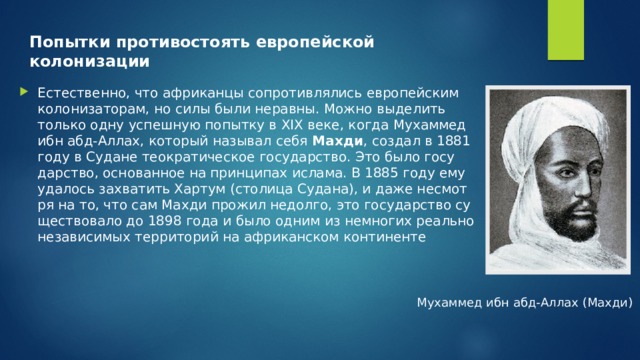 Попытки противостоять европейской колонизации Есте­ствен­но, что аф­ри­кан­цы со­про­тив­ля­лись ев­ро­пей­ским ко­ло­ни­за­то­рам, но силы были нерав­ны. Можно вы­де­лить толь­ко одну успеш­ную по­пыт­ку в XIX веке, когда Му­хам­мед ибн абд-Ал­лах, ко­то­рый на­зы­вал себя  Махди , со­здал в 1881 году в Су­дане тео­кра­ти­че­ское го­су­дар­ство. Это было го­су­дар­ство, ос­но­ван­ное на прин­ци­пах ис­ла­ма. В 1885 году ему уда­лось за­хва­тить Хар­тум (сто­ли­ца Су­да­на), и даже несмот­ря на то, что сам Махди про­жил недол­го, это го­су­дар­ство су­ще­ство­ва­ло до 1898 года и было одним из немно­гих ре­аль­но неза­ви­си­мых тер­ри­то­рий на аф­ри­кан­ском кон­ти­нен­те Му­хам­мед ибн абд-Ал­лах (Махди) 