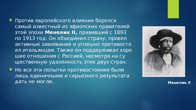 Про­тив ев­ро­пей­ско­го вли­я­ния бо­рол­ся самый из­вест­ный из эфи­оп­ских пра­ви­те­лей этой эпохи  Ме­не­лик II,  пра­вив­ший с 1893 по 1913 год. Он объ­еди­нил стра­ну, про­вел ак­тив­ные за­во­е­ва­ния и успеш­но про­ти­во­сто­ял ита­льян­цам. Также он под­дер­жи­вал хо­ро­шие от­но­ше­ния с Рос­си­ей, несмот­ря на су­ще­ствен­ную уда­лен­ность этих двух стран. Но все эти по­пыт­ки про­ти­во­сто­я­ния были лишь еди­нич­ны­ми и се­рьез­но­го ре­зуль­та­та дать не могли. Ме­не­лик II 