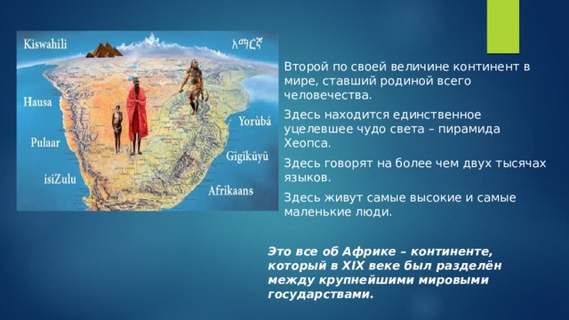 Второй по своей величине континент в мире, ставший родиной всего человечества. Здесь находится единственное уцелевшее чудо света – пирамида Хеопса. Здесь говорят на более чем двух тысячах языков. Здесь живут самые высокие и самые маленькие люди.  Это все об Африке – континенте, который в XIX веке был разделён между крупнейшими мировыми государствами. 