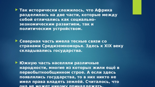 Так исторически сложилось, что Африка разделилась на две части, которые между собой отличались как социально-экономическим развитием, так и политическим устройством.  Северная часть имела тесные связи со странами Средиземноморья. Здесь к XIX веку складывались государства.  Южную часть населяли различные народности, многие из которых жили ещё в первобытнообщинном строе. А если здесь появлялись государства, то в них никто не имел права владеть землёй. Считалось, что она не может никому принадлежать. 
