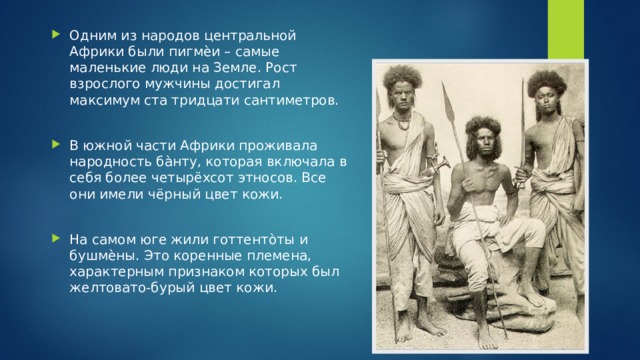 Одним из народов центральной Африки были пигмѐи – самые маленькие люди на Земле. Рост взрослого мужчины достигал максимум ста тридцати сантиметров. В южной части Африки проживала народность ба̀нту, которая включала в себя более четырёхсот этносов. Все они имели чёрный цвет кожи. На самом юге жили готтенто̀ты и бушмѐны. Это коренные племена, характерным признаком которых был желтовато-бурый цвет кожи. 
