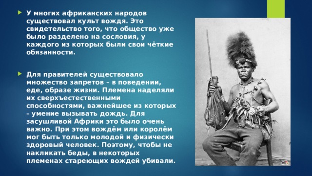 У многих африканских народов существовал культ вождя. Это свидетельство того, что общество уже было разделено на сословия, у каждого из которых были свои чёткие обязанности.  Для правителей существовало множество запретов – в поведении, еде, образе жизни. Племена наделяли их сверхъестественными способностями, важнейшее из которых – умение вызывать дождь. Для засушливой Африки это было очень важно. При этом вождём или королём мог быть только молодой и физически здоровый человек. Поэтому, чтобы не накликать беды, в некоторых племенах стареющих вождей убивали. 