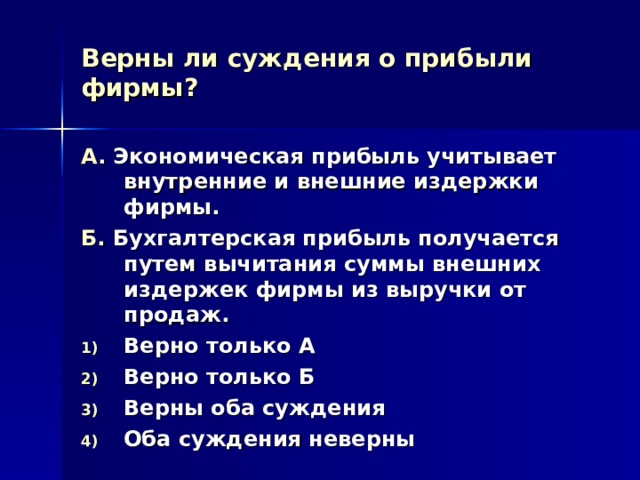 Верны ли суждения о прибыли фирмы? А. Экономическая прибыль учитывает внутренние и внешние издержки фирмы. Б. Бухгалтерская прибыль получается путем вычитания суммы внешних издержек фирмы из выручки от продаж. Верно только А Верно только Б Верны оба суждения Оба суждения неверны 