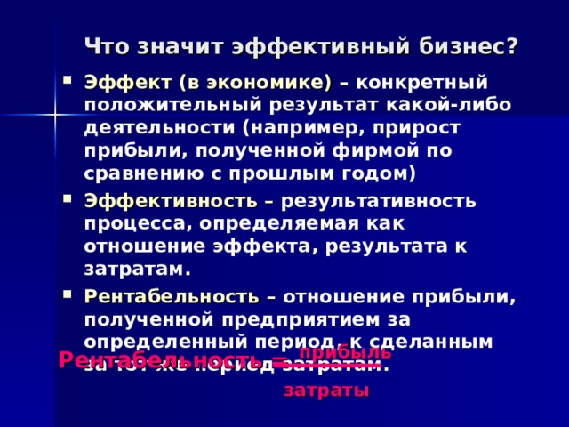 Что значит эффективный бизнес? Эффект (в экономике) – конкретный положительный результат какой-либо деятельности (например, прирост прибыли, полученной фирмой по сравнению с прошлым годом) Эффективность – результативность процесса, определяемая как отношение эффекта, результата к затратам. Рентабельность – отношение прибыли, полученной предприятием за определенный период, к сделанным за тот же период затратам.  Рентабельность =  прибыль     затраты 
