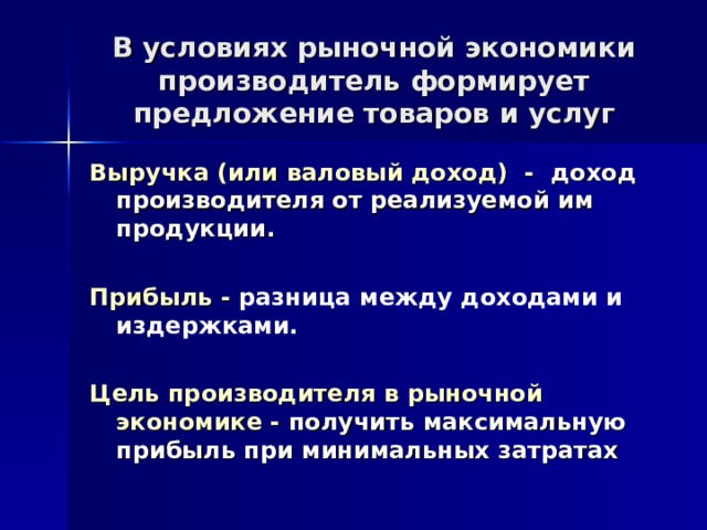 В условиях рыночной экономики производитель формирует предложение товаров и услуг Выручка (или валовый доход) - доход производителя от реализуемой им продукции.  Прибыль - разница между доходами и издержками. Цель производителя в рыночной экономике - получить максимальную прибыль при минимальных затратах 
