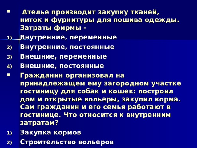  Ателье производит закупку тканей, ниток и фурнитуры для пошива одежды. Затраты фирмы - Внутренние, переменные Внутренние, постоянные Внешние, переменные Внешние, постоянные Гражданин организовал на принадлежащем ему загородном участке гостиницу для собак и кошек: построил дом и открытые вольеры, закупил корма. Сам гражданин и его семья работают в гостинице. Что относится к внутренним затратам? Закупка кормов Строительство вольеров Оборудование дома Использование земли 