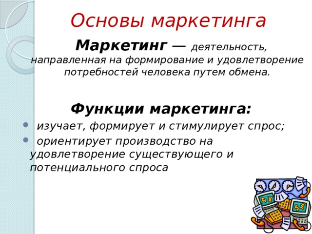 Основы маркетинга  Маркетинг  — деятельность, направленная на формирование и удовлетворение потребностей человека путем обмена. Функции маркетинга:  изучает, формирует и стимулирует спрос;  ориентирует производство на удовлетворение существующего и потенциального спроса  