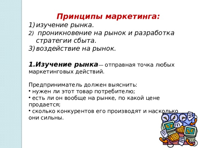 Принципы маркетинга: изучение рынка.  проникновение на рынок и разработка стратегии сбыта. воздействие на рынок.   1.Изучение рынка — отправная точка любых маркетинговых действий. Предприниматель должен выяснить:  нужен ли этот товар потребителю;  есть ли он вообще на рынке, по какой цене продается;  сколько конкурентов его производят и насколько они сильны. 
