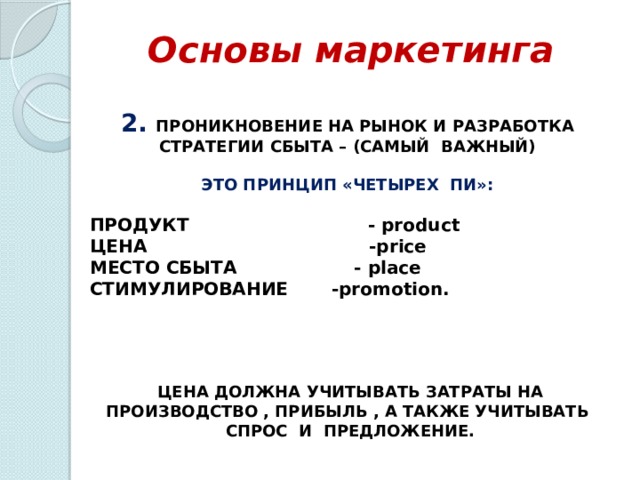 Основы маркетинга 2. ПРОНИКНОВЕНИЕ НА РЫНОК И РАЗРАБОТКА СТРАТЕГИИ СБЫТА – (САМЫЙ ВАЖНЫЙ)  ЭТО ПРИНЦИП «ЧЕТЫРЕХ ПИ»:  ПРОДУКТ - product ЦЕНА -price МЕСТО СБЫТА - place СТИМУЛИРОВАНИЕ -promotion.     ЦЕНА ДОЛЖНА УЧИТЫВАТЬ ЗАТРАТЫ НА ПРОИЗВОДСТВО , ПРИБЫЛЬ , А ТАКЖЕ УЧИТЫВАТЬ СПРОС И ПРЕДЛОЖЕНИЕ. 