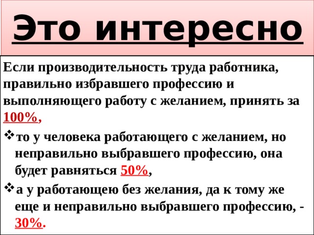 Это интересно Если производительность труда работника, правильно избравшего профессию и выполняющего работу с желанием, принять за 100% , то у человека работающего с желанием, но неправильно выбравшего профессию, она будет равняться 50% , а у работающею без желания, да к тому же еще и неправильно выбравшего профессию, - 30% . 
