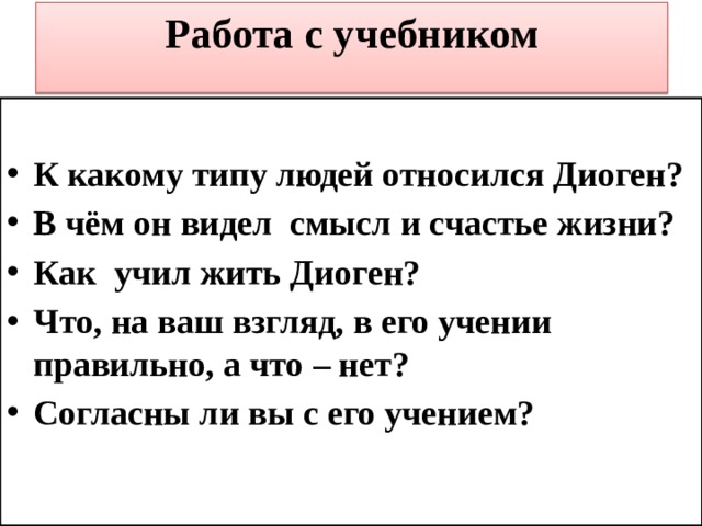 Работа с учебником   К какому типу людей относился Диоген? В чём он видел смысл и счастье жизни? Как учил жить Диоген? Что, на ваш взгляд, в его учении правильно, а что – нет? Согласны ли вы с его учением? 
