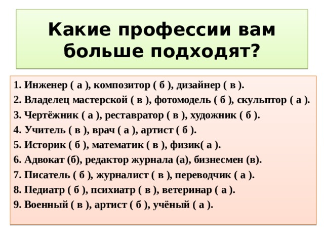 Какие профессии вам больше подходят? 1. Инженер (  а  ), композитор (  б  ), дизайнер (  в  ).  2. Владелец мастерской (  в  ), фотомодель (  б  ), скульптор (  а  ).  3. Чертёжник (  а  ), реставратор (  в  ), художник (  б  ).  4. Учитель (  в  ), врач (  а  ), артист (  б  ).  5. Историк (  б  ), математик (  в  ), физик(  а  ).  6. Адвокат (б), редактор журнала (а), бизнесмен (в).  7. Писатель (  б  ), журналист (  в  ), переводчик (  а  ).  8. Педиатр (  б  ), психиатр (  в  ), ветеринар (  а  ).  9. Военный (  в  ), артист (  б  ), учёный (  а  ).  