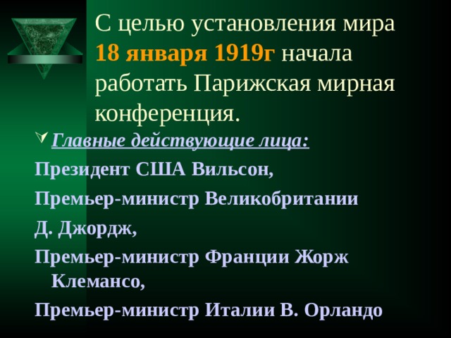 С целью установления мира  18 января 1919г начала работать Парижская мирная конференция. Главные действующие лица: Президент США Вильсон, Премьер-министр Великобритании Д. Джордж, Премьер-министр Франции Жорж Клемансо, Премьер-министр Италии В. Орландо 