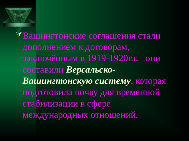 Вашингтонские соглашения стали дополнением к договорам, заключённым в 1919-1920г.г. –они составили Версальско-Вашингтонскую систему , которая подготовила почву для временной стабилизации в сфере международных отношений. 