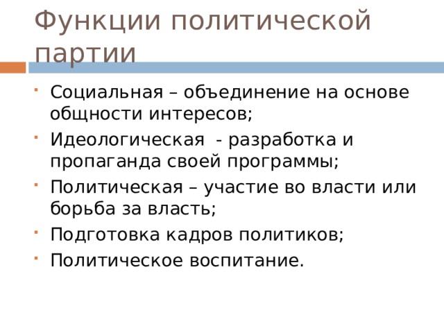 Функции политической партии Социальная – объединение на основе общности интересов; Идеологическая - разработка и пропаганда своей программы; Политическая – участие во власти или борьба за власть; Подготовка кадров политиков; Политическое воспитание. 